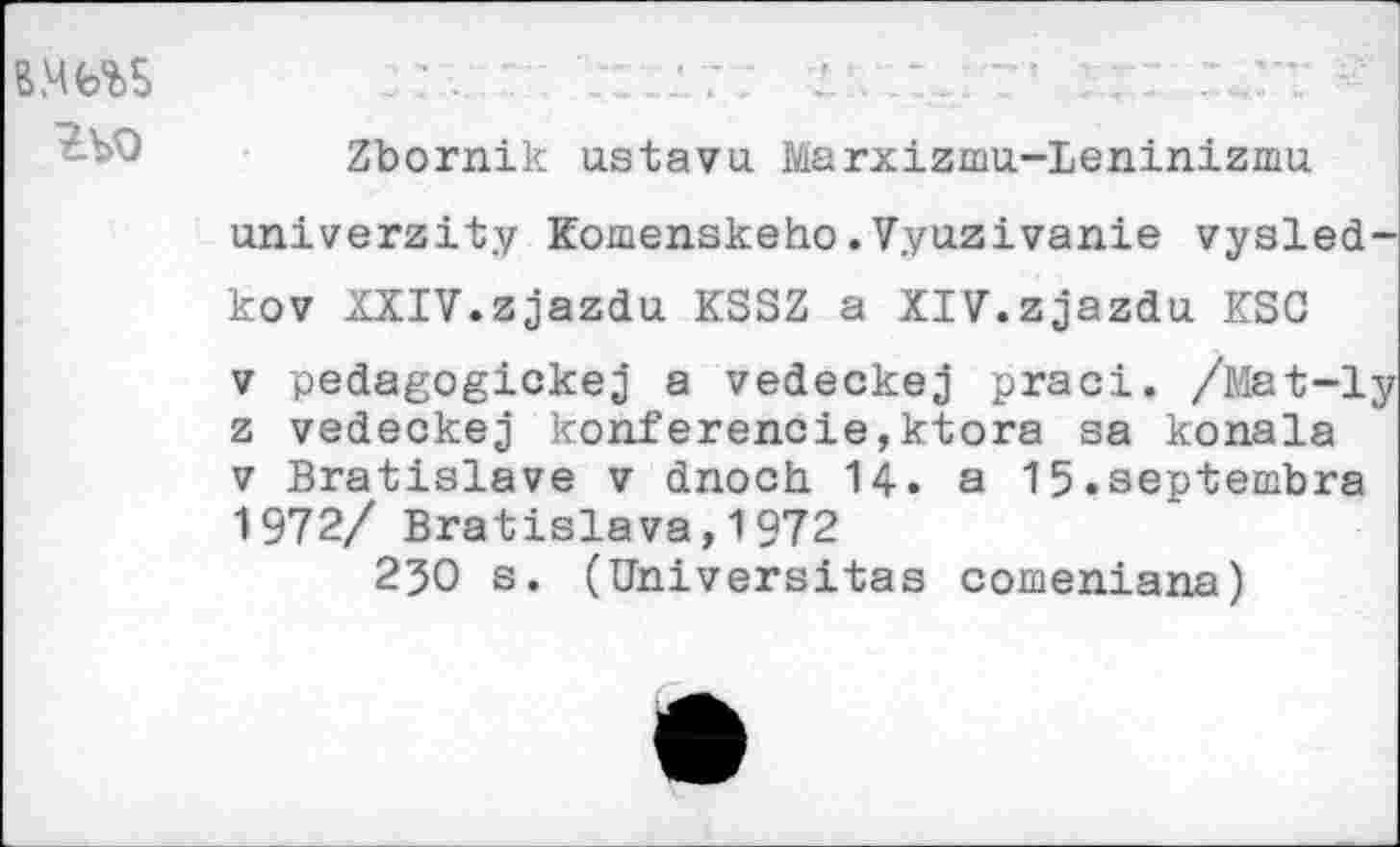 ﻿гъо
Zbornik us ta vu. Marxizmu-Leninizmu univerzity komenskeho.Vyuzivanie vysled-kov XXIV.zjazdu KSSZ a XIV.zjazdu ESC v pedagogickej a vedeckej praci. /Mat-ly z vedeckej konferencie,ktora sa konala v Bratislava v dnoch 14. a 15.septembre 1972/ Bratislava,1972
250 s. (Universitas comeniana)